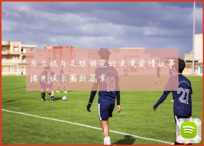 布兰妮与足球明星的浪漫爱情故事揭开娱乐圈新篇章