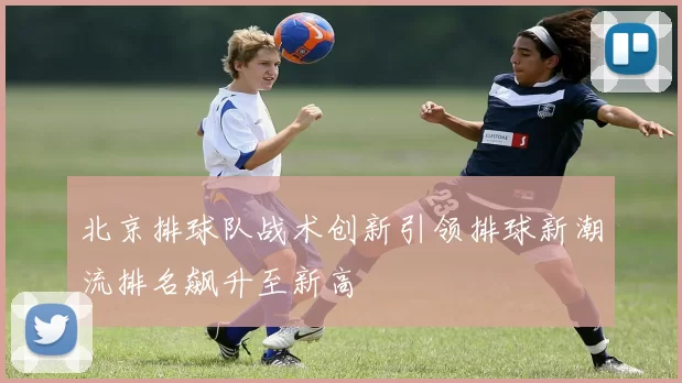 北京排球队战术创新引领排球新潮流排名飙升至新高