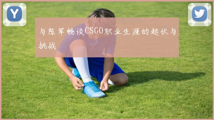 与陈军畅谈CSGO职业生涯的起伏与挑战
