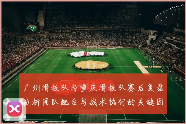 广州滑板队与重庆滑板队赛后复盘分析团队配合与战术执行的关键因素