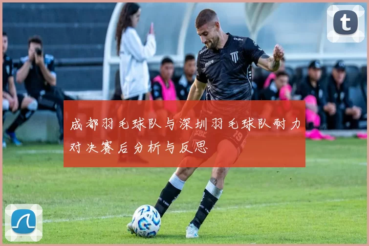 成都羽毛球队与深圳羽毛球队耐力对决赛后分析与反思