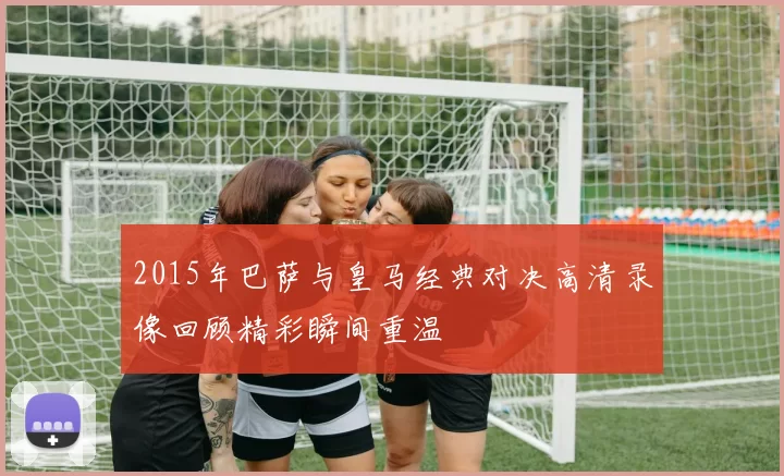 2015年巴萨与皇马经典对决高清录像回顾精彩瞬间重温