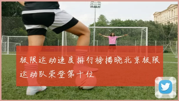极限运动速度排行榜揭晓北京极限运动队荣登第十位