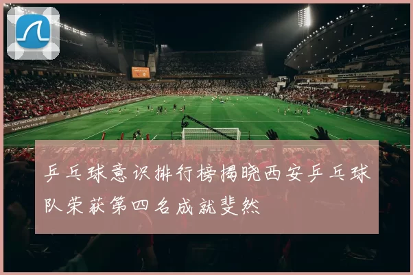 乒乓球意识排行榜揭晓西安乒乓球队荣获第四名成就斐然