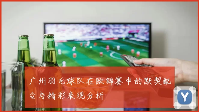 广州羽毛球队在欧锦赛中的默契配合与精彩表现分析