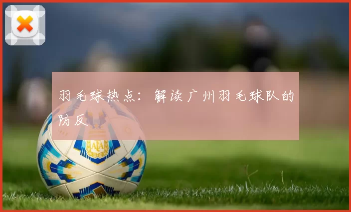 羽毛球热点：解读广州羽毛球队的防反