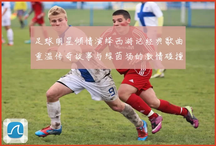 足球明星倾情演绎西游记经典歌曲重温传奇故事与绿茵场的激情碰撞