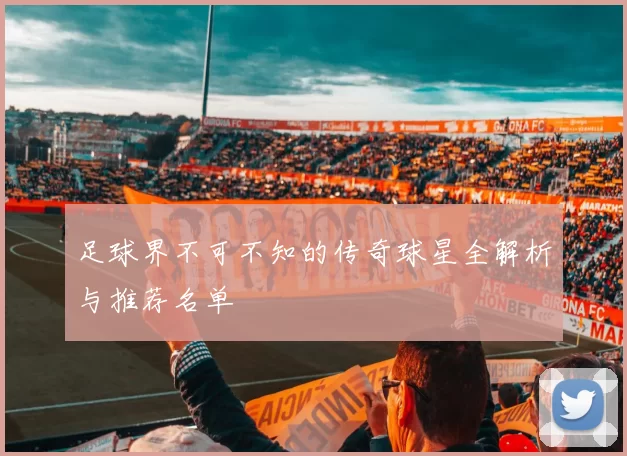足球界不可不知的传奇球星全解析与推荐名单