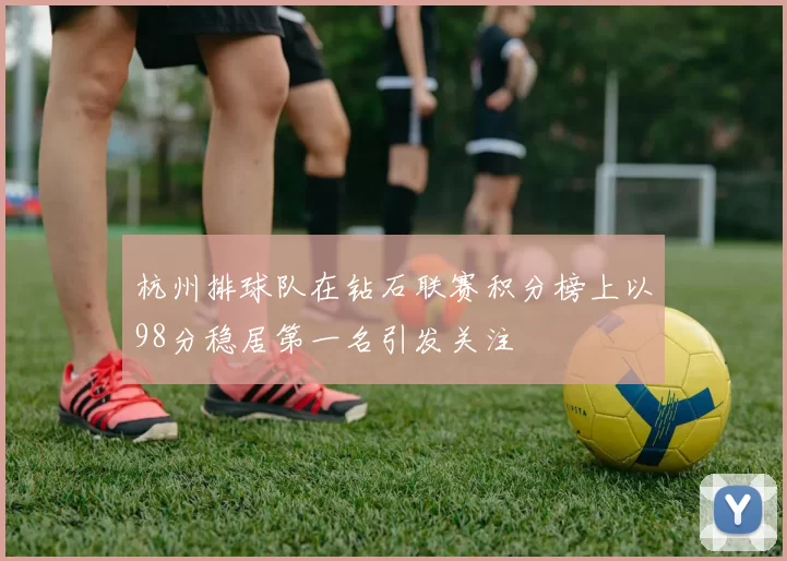 杭州排球队在钻石联赛积分榜上以98分稳居第一名引发关注