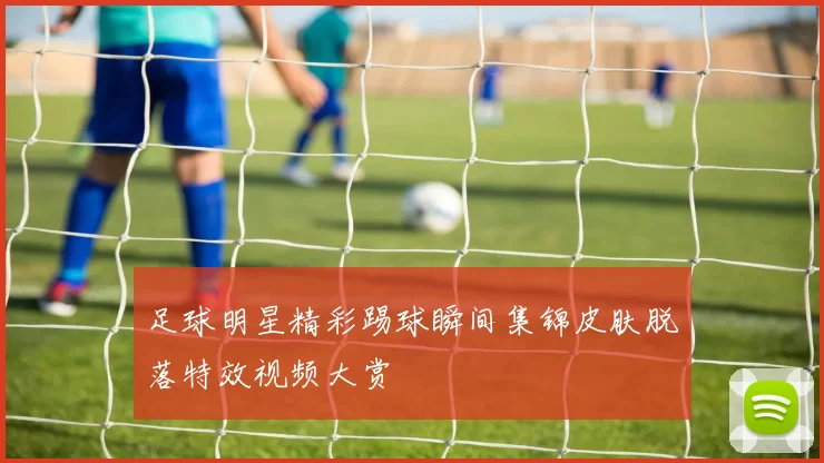 足球明星精彩踢球瞬间集锦皮肤脱落特效视频大赏