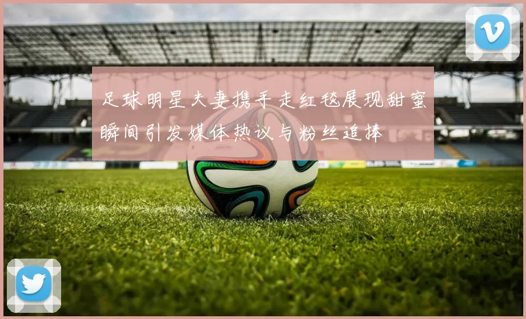 足球明星夫妻携手走红毯展现甜蜜瞬间引发媒体热议与粉丝追捧