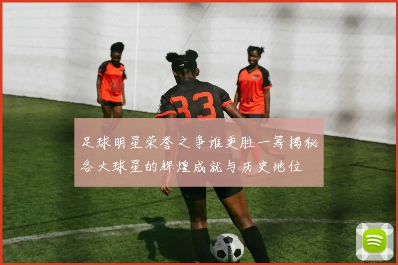 足球明星荣誉之争谁更胜一筹揭秘各大球星的辉煌成就与历史地位