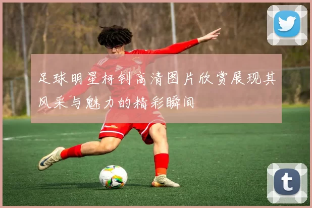 足球明星柯钊高清图片欣赏展现其风采与魅力的精彩瞬间