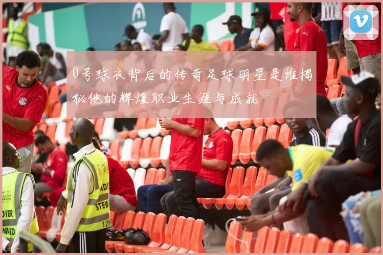 0号球衣背后的传奇足球明星是谁揭秘他的辉煌职业生涯与成就