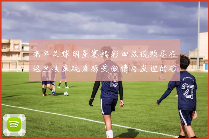 老年足球明星赛精彩回放视频尽在这里快来观看感受激情与友谊的碰撞