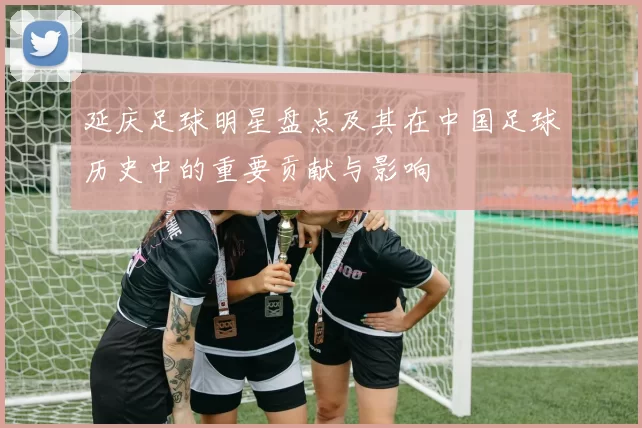 延庆足球明星盘点及其在中国足球历史中的重要贡献与影响