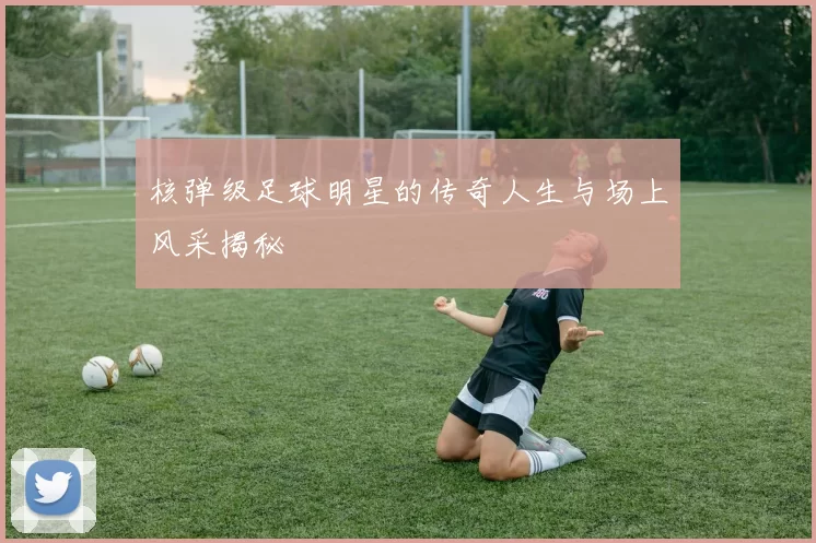 核弹级足球明星的传奇人生与场上风采揭秘