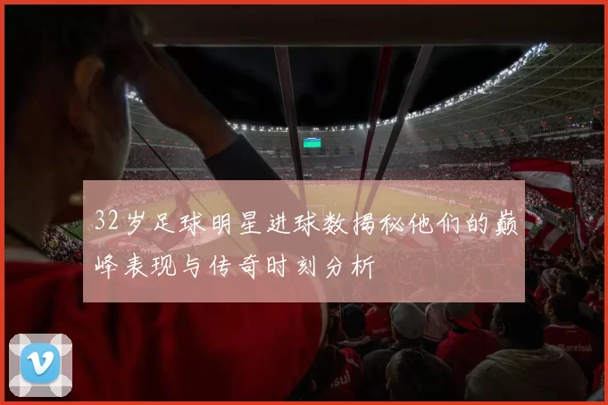 32岁足球明星进球数揭秘他们的巅峰表现与传奇时刻分析