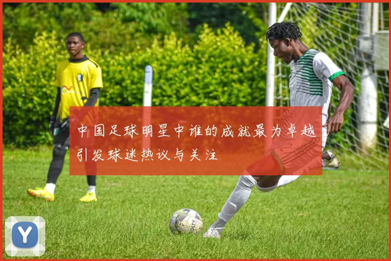 中国足球明星中谁的成就最为卓越引发球迷热议与关注