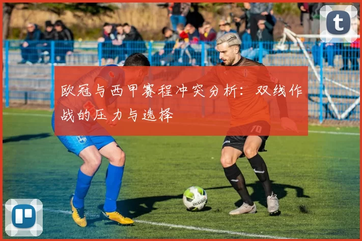 欧冠与西甲赛程冲突分析：双线作战的压力与选择