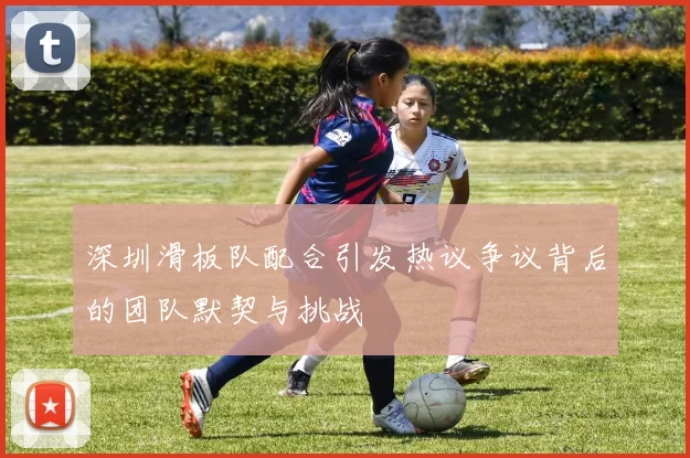 深圳滑板队配合引发热议争议背后的团队默契与挑战