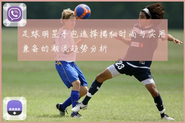 足球明星手包选择揭秘时尚与实用兼备的潮流趋势分析