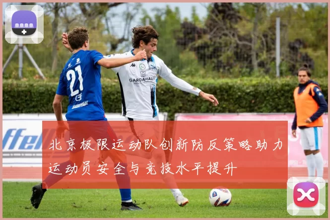 北京极限运动队创新防反策略助力运动员安全与竞技水平提升