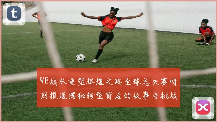 WE战队重塑辉煌之路全球总决赛特别报道揭秘转型背后的故事与挑战