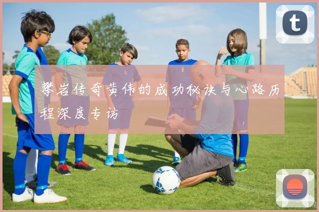 攀岩传奇黄伟的成功秘诀与心路历程深度专访