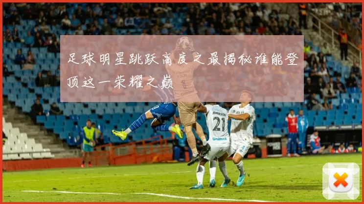 足球明星跳跃高度之最揭秘谁能登顶这一荣耀之巅