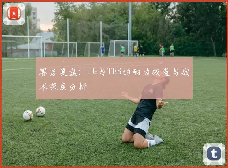 赛后复盘：IG与TES的耐力较量与战术深度分析