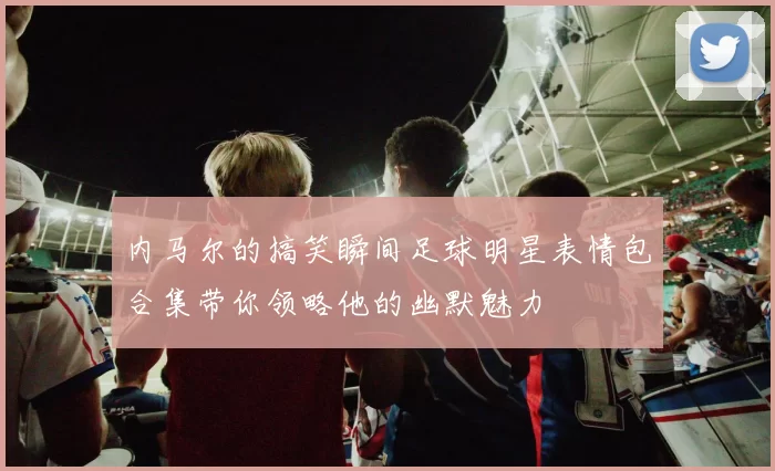 内马尔的搞笑瞬间足球明星表情包合集带你领略他的幽默魅力