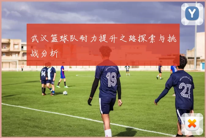 武汉篮球队耐力提升之路探索与挑战分析