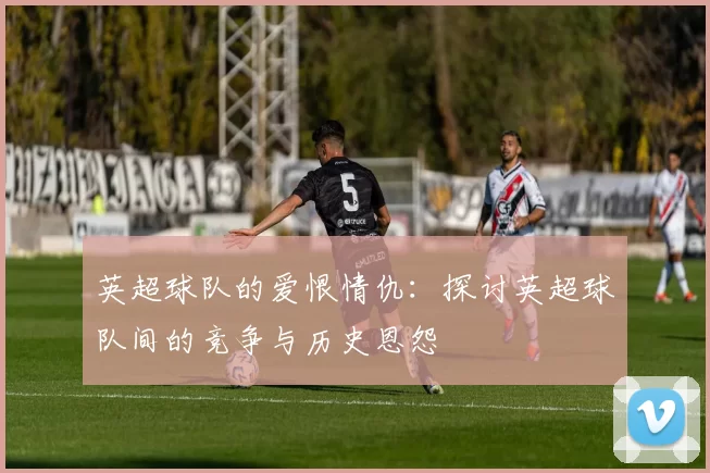 英超球队的爱恨情仇：探讨英超球队间的竞争与历史恩怨