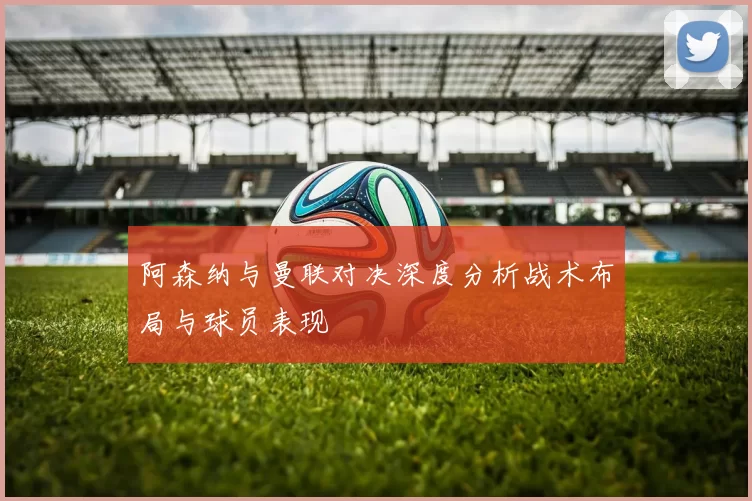 阿森纳与曼联对决深度分析战术布局与球员表现