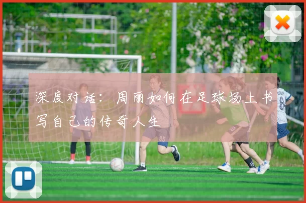 深度对话：周丽如何在足球场上书写自己的传奇人生