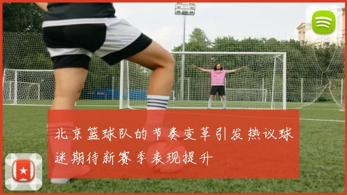 北京篮球队的节奏变革引发热议球迷期待新赛季表现提升