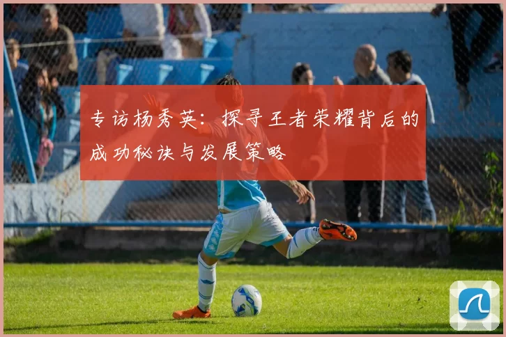 专访杨秀英：探寻王者荣耀背后的成功秘诀与发展策略