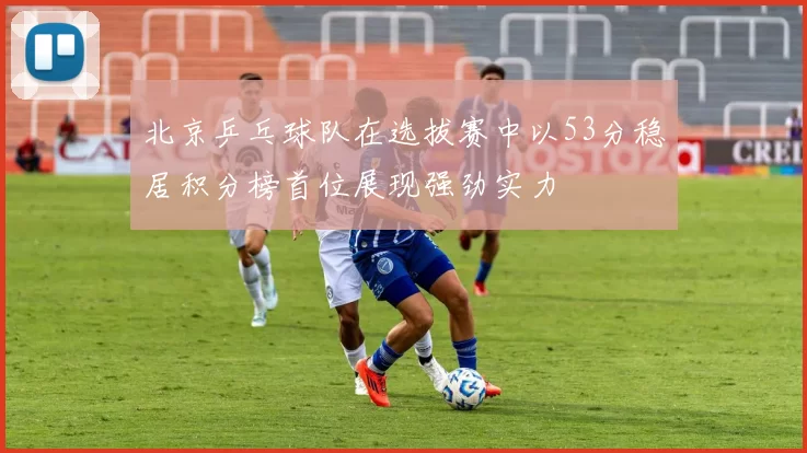 北京乒乓球队在选拔赛中以53分稳居积分榜首位展现强劲实力