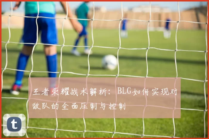 王者荣耀战术解析：BLG如何实现对敌队的全面压制与控制