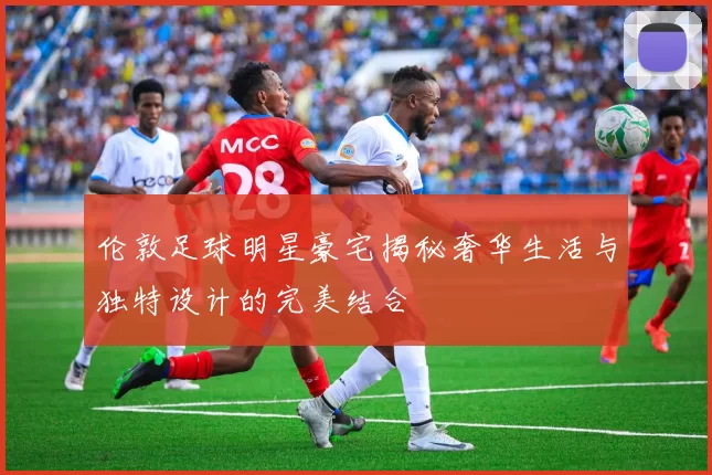 伦敦足球明星豪宅揭秘奢华生活与独特设计的完美结合