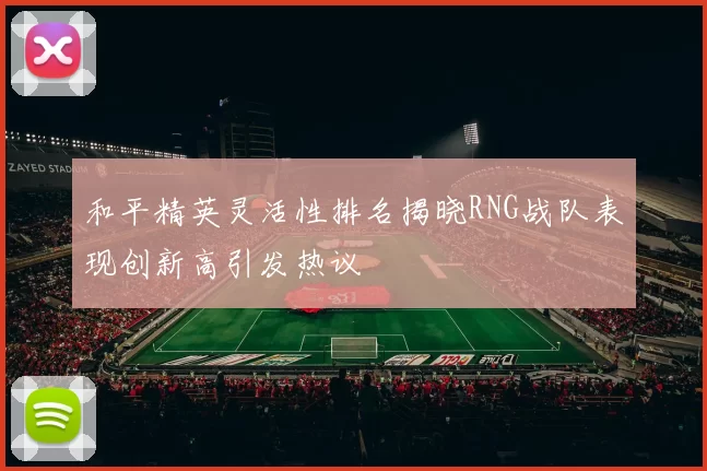 和平精英灵活性排名揭晓RNG战队表现创新高引发热议