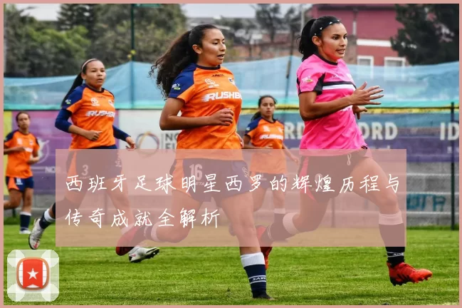 西班牙足球明星西罗的辉煌历程与传奇成就全解析