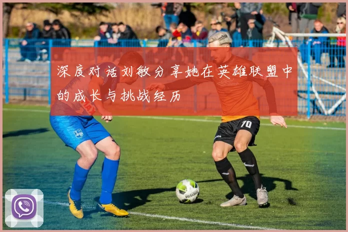 深度对话刘敏分享她在英雄联盟中的成长与挑战经历