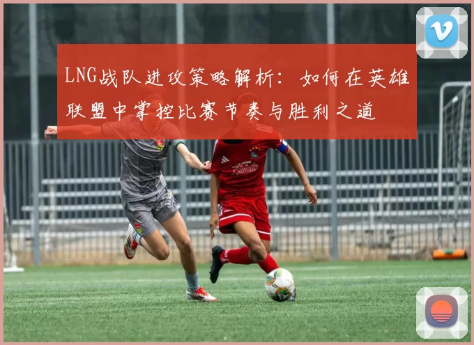 LNG战队进攻策略解析：如何在英雄联盟中掌控比赛节奏与胜利之道