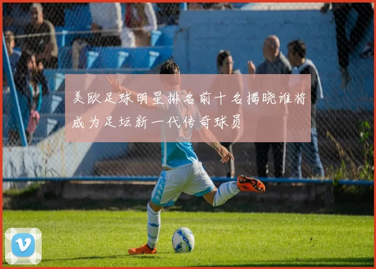 美欧足球明星排名前十名揭晓谁将成为足坛新一代传奇球员