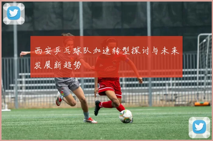 西安乒乓球队加速转型探讨与未来发展新趋势