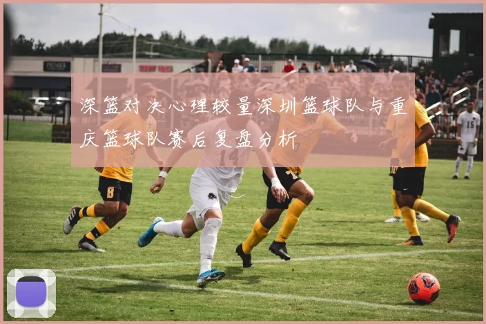 深篮对决心理较量深圳篮球队与重庆篮球队赛后复盘分析