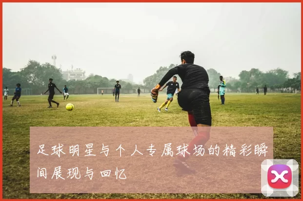 足球明星与个人专属球场的精彩瞬间展现与回忆