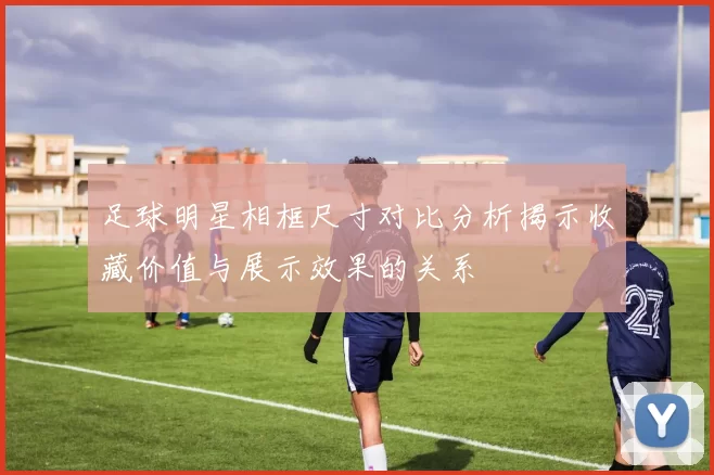 足球明星相框尺寸对比分析揭示收藏价值与展示效果的关系